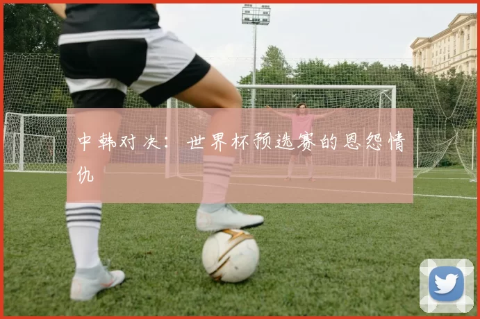 中韩对决:世界杯预选赛的恩怨情仇