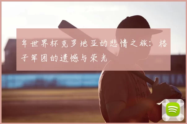 年世界杯克罗地亚的悲情之旅:格子军团的遗憾与荣光