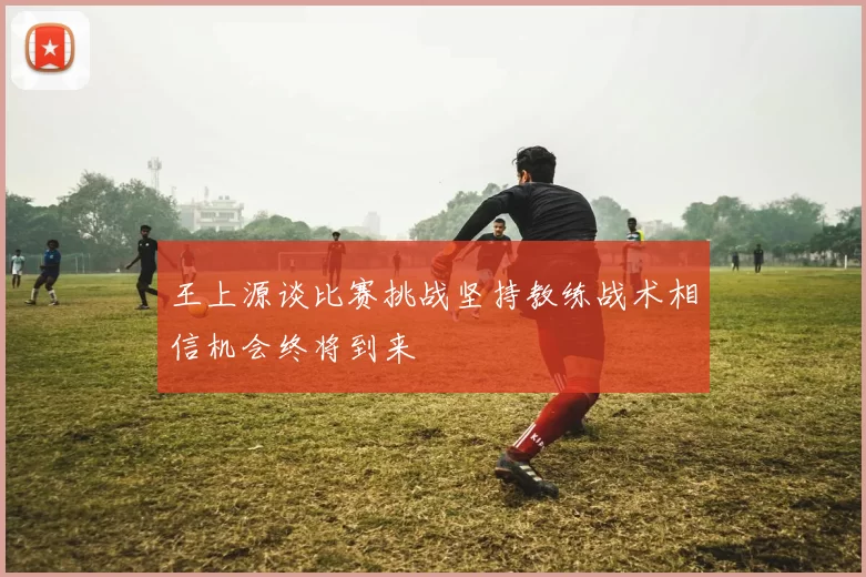 王上源谈比赛挑战坚持教练战术相信机会终将到来