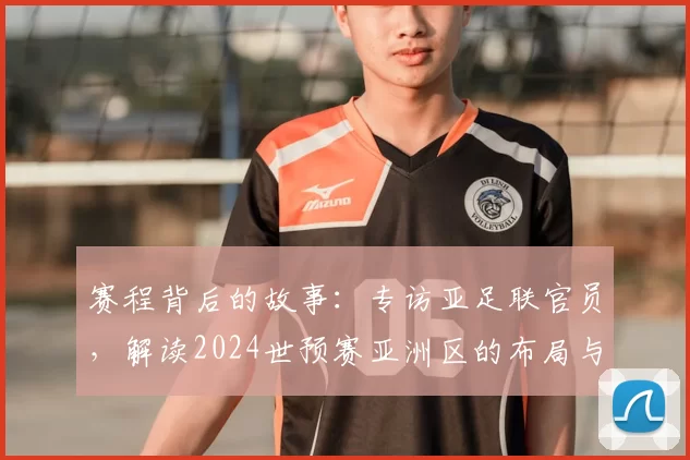 赛程背后的故事:专访亚足联官员,解读2024世预赛亚洲区的布局与看点