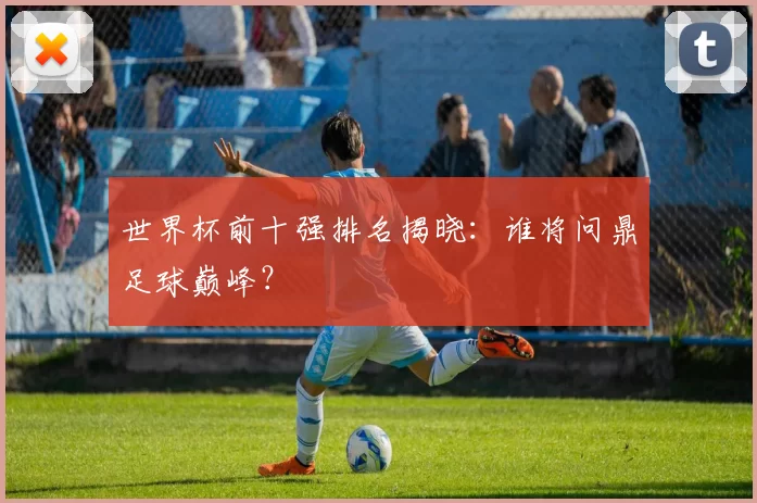 世界杯前十强排名揭晓:谁将问鼎足球巅峰?