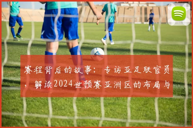 赛程背后的故事:专访亚足联官员,解读2024世预赛亚洲区的布局与看点