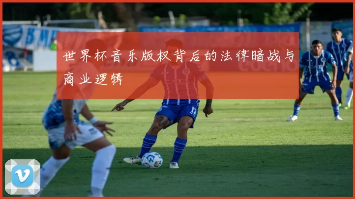 世界杯音乐版权背后的法律暗战与商业逻辑