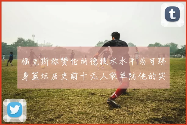福克斯称赞伦纳德技术水平或可跻身篮坛历史前十无人敢单防他的实力