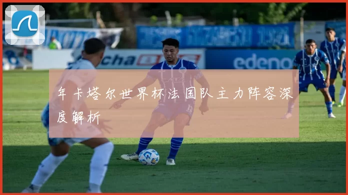 年卡塔尔世界杯法国队主力阵容深度解析