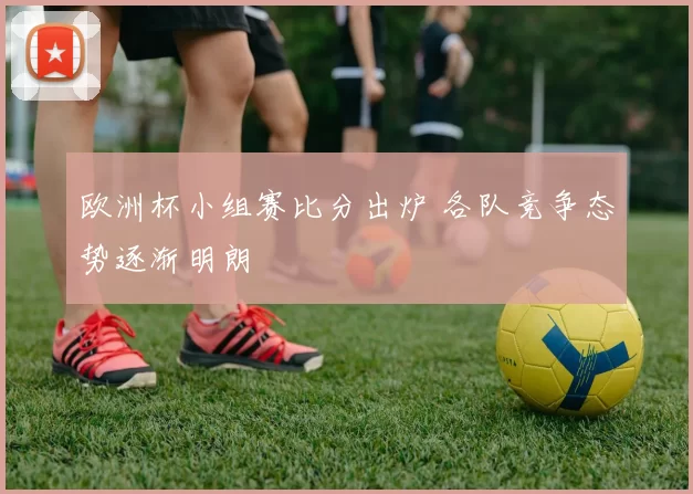 欧洲杯小组赛比分出炉 各队竞争态势逐渐明朗