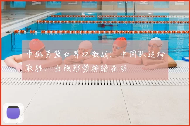 中韩男篮世界杯激战：中国队逆转取胜，出线形势柳暗花明