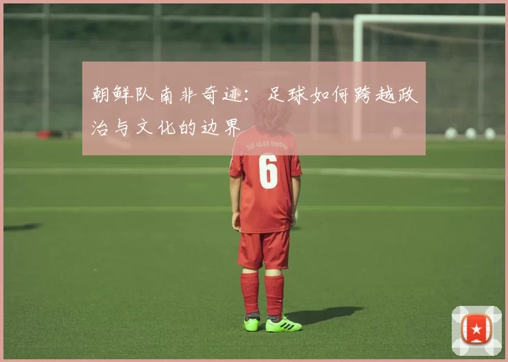 朝鲜队南非奇迹：足球如何跨越政治与文化的边界
