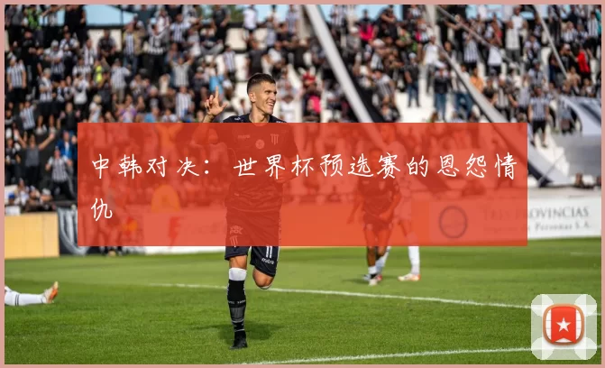 中韩对决：世界杯预选赛的恩怨情仇