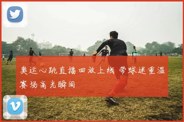 奥运心跳直播回放上线 带球迷重温赛场高光瞬间