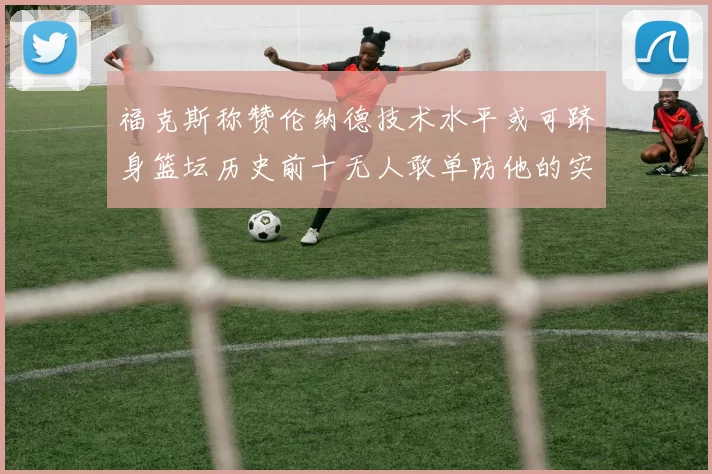 福克斯称赞伦纳德技术水平或可跻身篮坛历史前十无人敢单防他的实力
