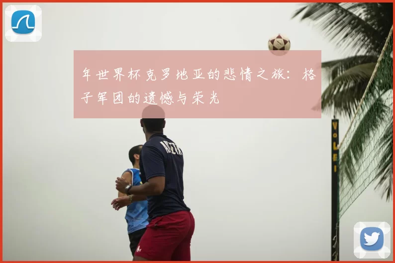 年世界杯克罗地亚的悲情之旅:格子军团的遗憾与荣光