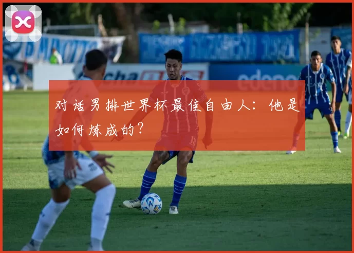 对话男排世界杯最佳自由人：他是如何炼成的？