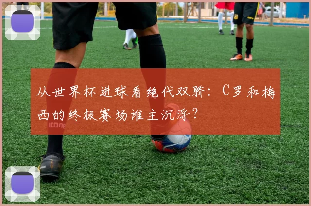 从世界杯进球看绝代双骄：C罗和梅西的终极赛场谁主沉浮？