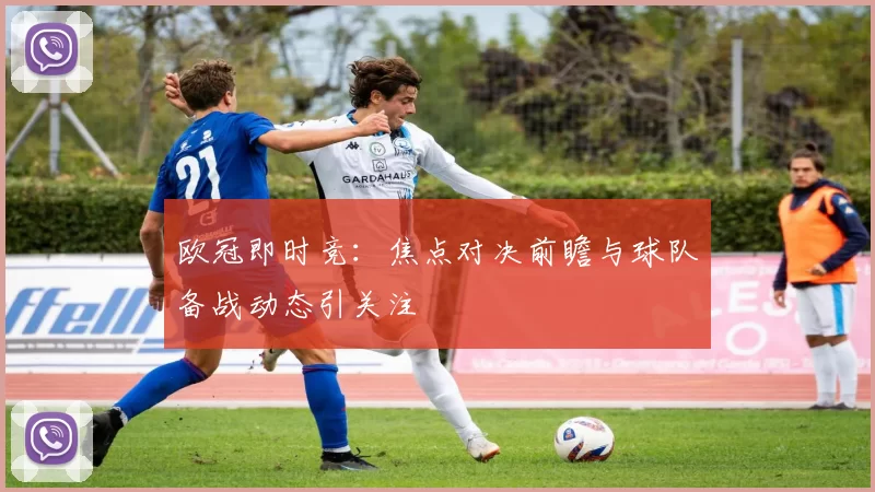 欧冠即时竞:焦点对决前瞻与球队备战动态引关注