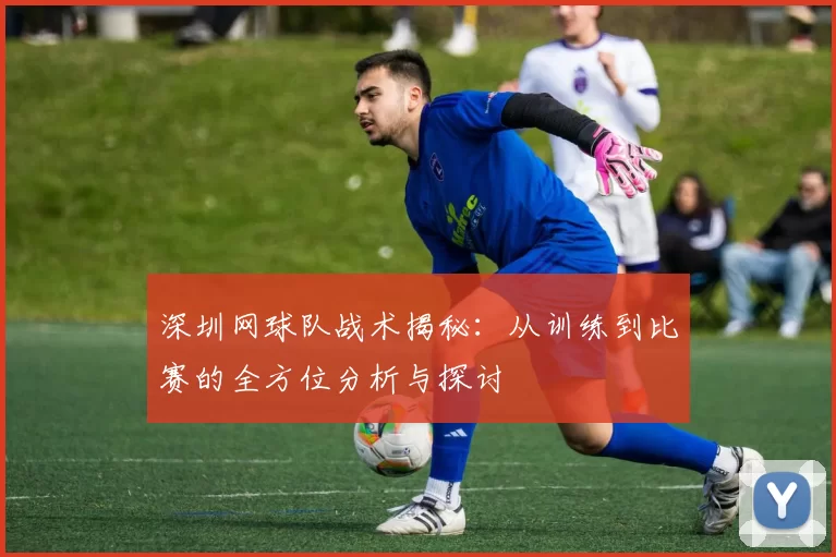 深圳网球队战术揭秘：从训练到比赛的全方位分析与探讨