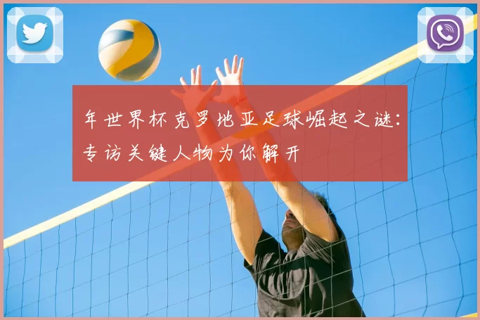 年世界杯克罗地亚足球崛起之谜:专访关键人物为你解开