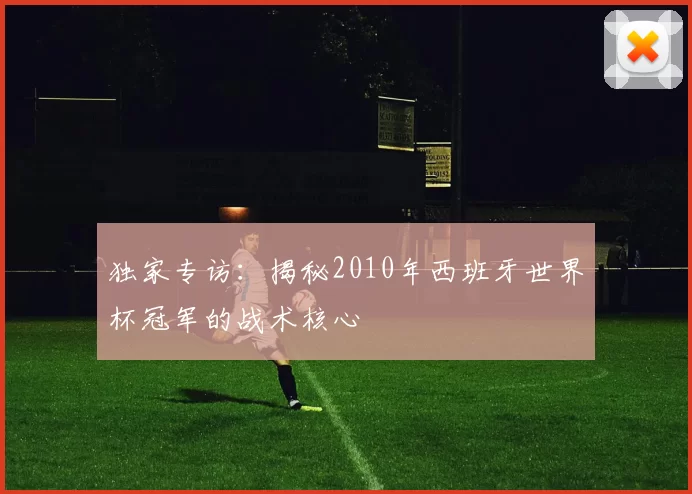 独家专访：揭秘2010年西班牙世界杯冠军的战术核心