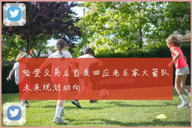 哈登交易后首度回应老东家火箭队未来规划动向