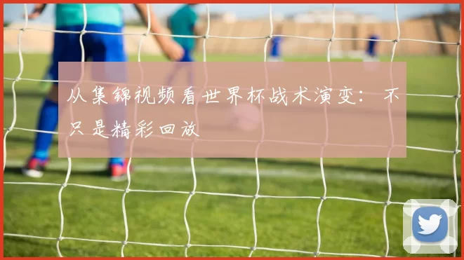 从集锦视频看世界杯战术演变：不只是精彩回放