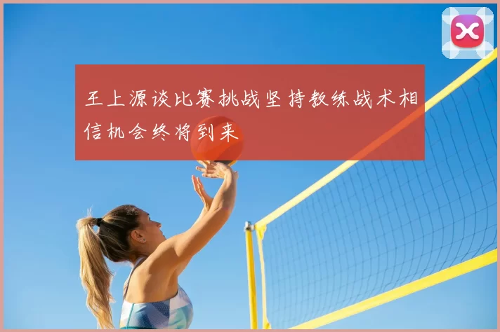 王上源谈比赛挑战坚持教练战术相信机会终将到来