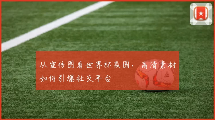 从宣传图看世界杯氛围，高清素材如何引爆社交平台