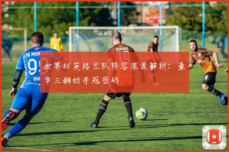 世界杯英格兰队阵容深度解析：豪华三狮的夺冠密码
