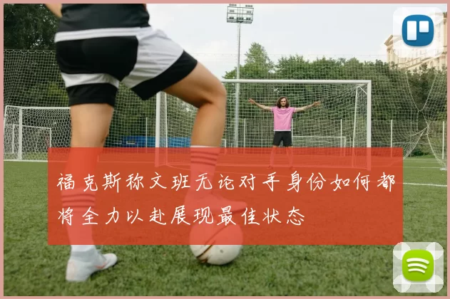 福克斯称文班无论对手身份如何都将全力以赴展现最佳状态