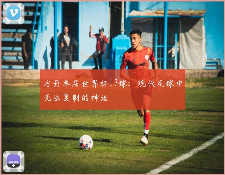 方丹单届世界杯13球:现代足球中无法复制的神话