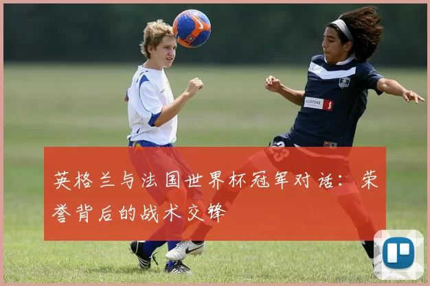英格兰与法国世界杯冠军对话:荣誉背后的战术交锋