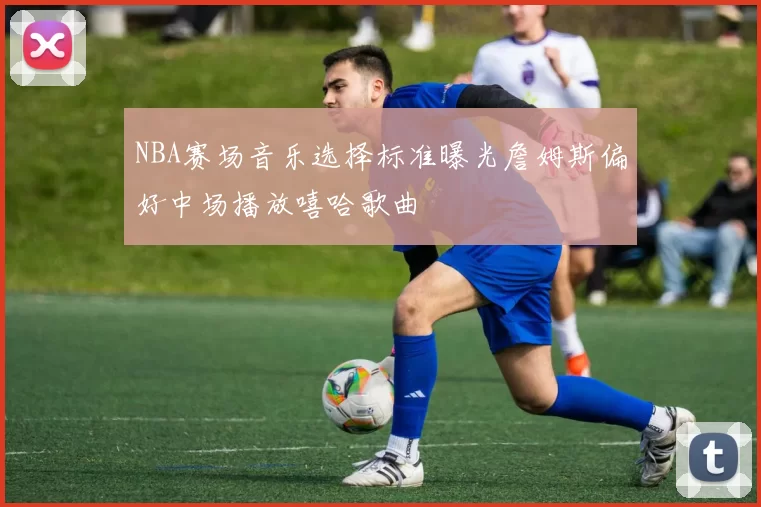 NBA赛场音乐选择标准曝光詹姆斯偏好中场播放嘻哈歌曲