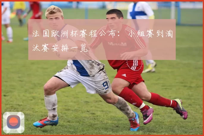 法国欧洲杯赛程公布:小组赛到淘汰赛安排一览