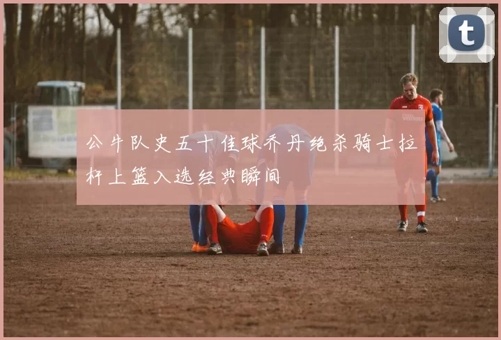 公牛队史五十佳球乔丹绝杀骑士拉杆上篮入选经典瞬间
