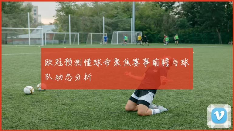 欧冠预测懂球帝聚焦赛事前瞻与球队动态分析