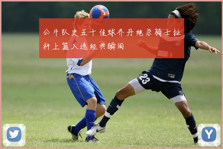 公牛队史五十佳球乔丹绝杀骑士拉杆上篮入选经典瞬间