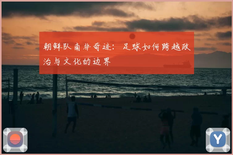 朝鲜队南非奇迹：足球如何跨越政治与文化的边界