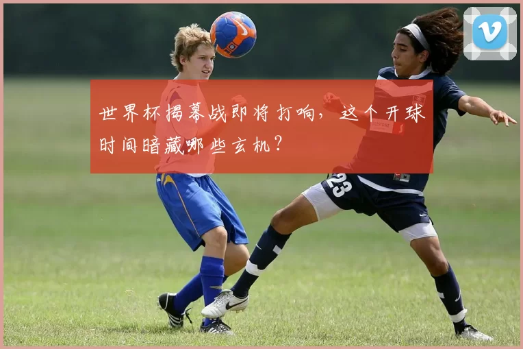 世界杯揭幕战即将打响,这个开球时间暗藏哪些玄机?