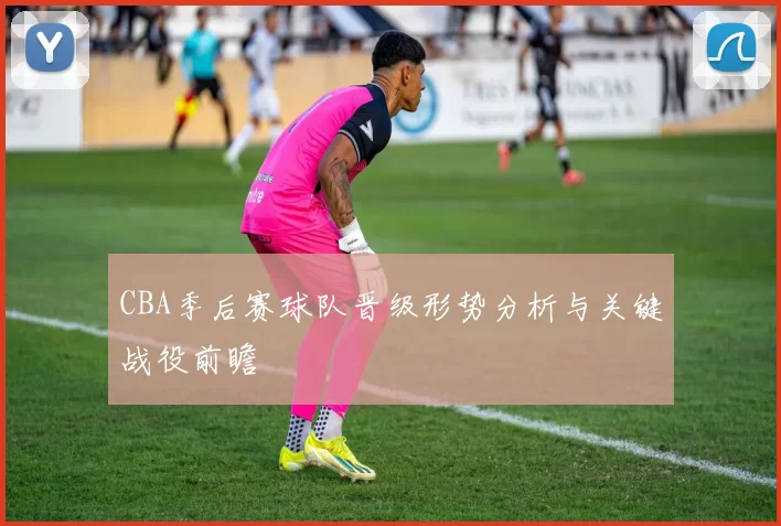 CBA季后赛球队晋级形势分析与关键战役前瞻