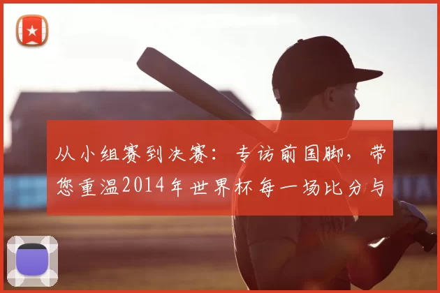 从小组赛到决赛:专访前国脚,带您重温2014年世界杯每一场比分与瞬间