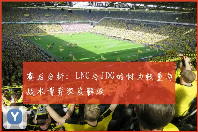 赛后分析：LNG与JDG的耐力较量与战术博弈深度解读